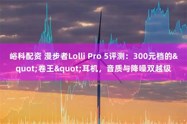 峪科配资 漫步者Lolli Pro 5评测：300元档的"卷王"耳机，音质与降噪双越级