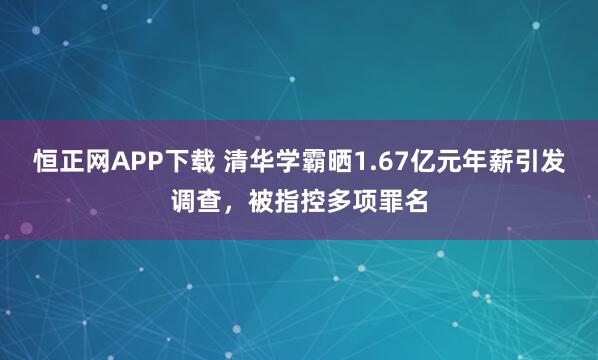 恒正网APP下载 清华学霸晒1.67亿元年薪引发调查,被指控多项罪名