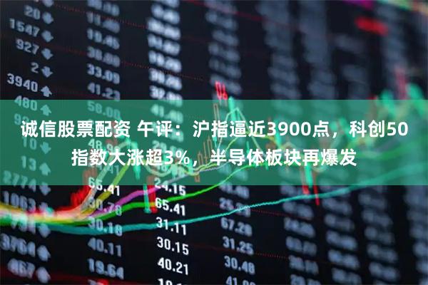 诚信股票配资 午评：沪指逼近3900点，科创50指数大涨超3%，半导体板块再爆发