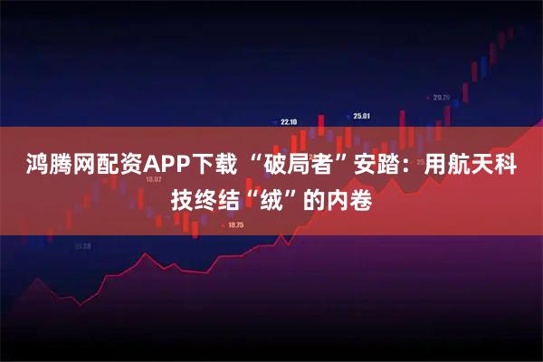 鸿腾网配资APP下载 “破局者”安踏:用航天科技终结“绒”的内卷