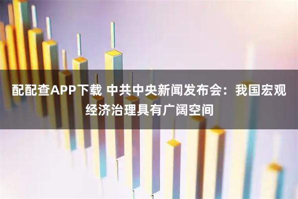 配配查APP下载 中共中央新闻发布会：我国宏观经济治理具有广阔空间