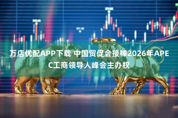 万店优配APP下载 中国贸促会接棒2026年APEC工商领导人峰会主办权