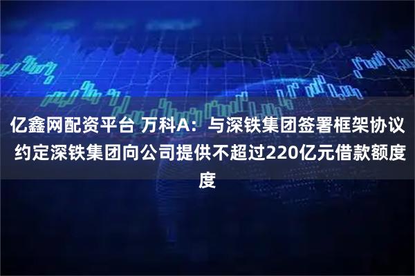 亿鑫网配资平台 万科A：与深铁集团签署框架协议 约定深铁集团向公司提供不超过220亿元借款额度