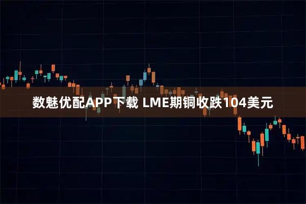 数魅优配APP下载 LME期铜收跌104美元