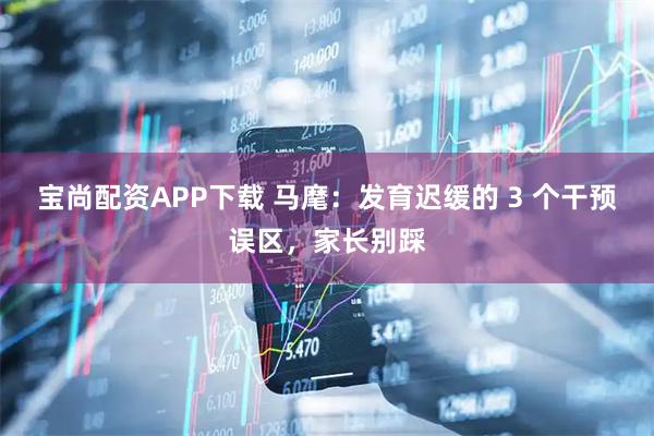 宝尚配资APP下载 马麾:发育迟缓的 3 个干预误区,家长别踩