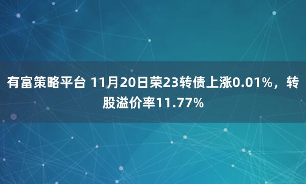 有富策略平台 11月20日荣23转债上涨0.01%,转股溢价率11.77%