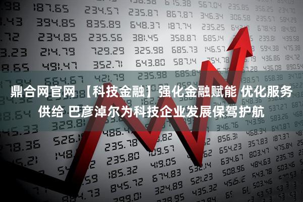 鼎合网官网 【科技金融】强化金融赋能 优化服务供给 巴彦淖尔为科技企业发展保驾护航
