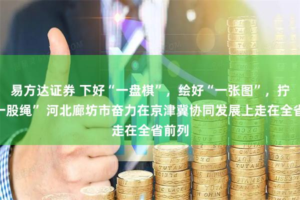 易方达证券 下好“一盘棋”，绘好“一张图”，拧成“一股绳” 河北廊坊市奋力在京津冀协同发展上走在全省前列