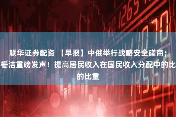 联华证券配资 【早报】中俄举行战略安全磋商;郑栅洁重磅发声!提高居民收入在国民收入分配中的比重