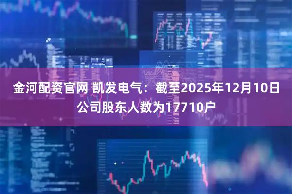 金河配资官网 凯发电气：截至2025年12月10日公司股东人数为17710户