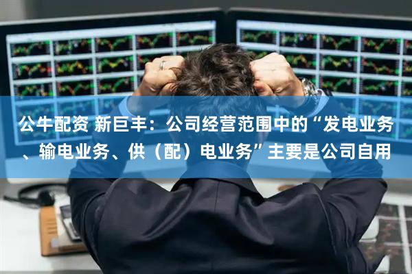 公牛配资 新巨丰：公司经营范围中的“发电业务、输电业务、供（配）电业务”主要是公司自用