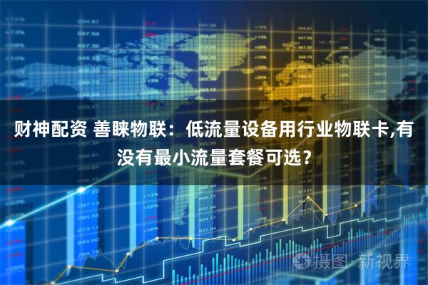 财神配资 善睐物联：低流量设备用行业物联卡,有没有最小流量套餐可选？
