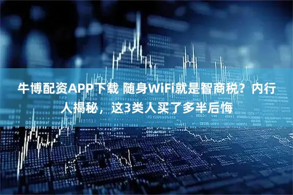 牛博配资APP下载 随身WiFi就是智商税?内行人揭秘,这3类人买了多半后悔