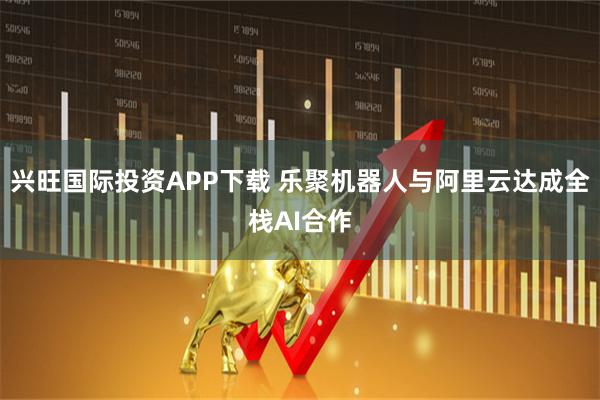 兴旺国际投资APP下载 乐聚机器人与阿里云达成全栈AI合作