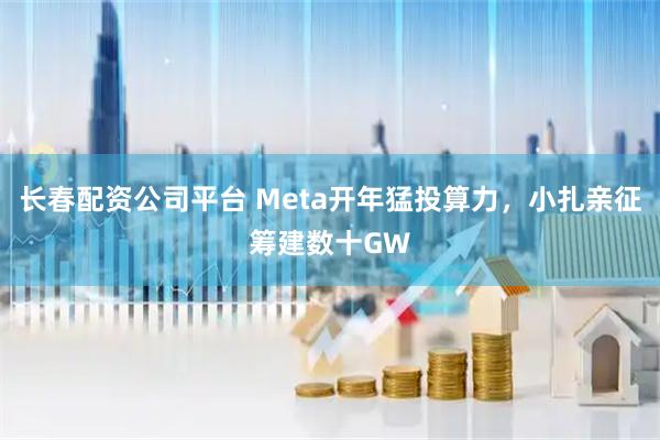 长春配资公司平台 Meta开年猛投算力，小扎亲征筹建数十GW
