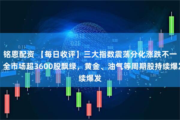 铭恩配资 【每日收评】三大指数震荡分化涨跌不一，全市场超3600股飘绿，黄金、油气等周期股持续爆发