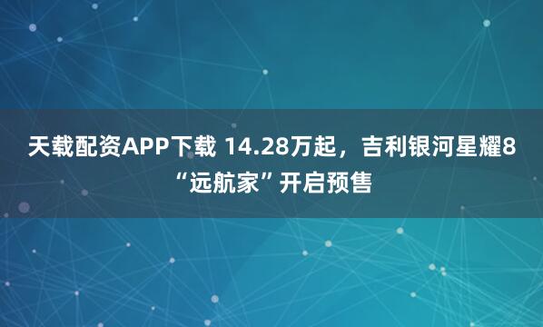 天载配资APP下载 14.28万起，吉利银河星耀8“远航家”开启预售