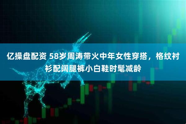 亿操盘配资 58岁周涛带火中年女性穿搭，格纹衬衫配阔腿裤小白鞋时髦减龄