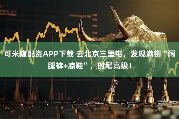 可米隆配资APP下载 去北京三里屯，发现满街“阔腿裤+凉鞋”，时髦高级！