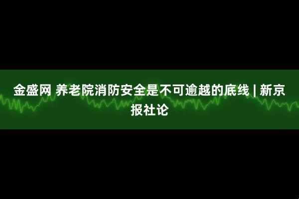 金盛网 养老院消防安全是不可逾越的底线 | 新京报社论