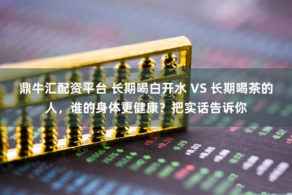 鼎牛汇配资平台 长期喝白开水 VS 长期喝茶的人,谁的身体更健康?把实话告诉你