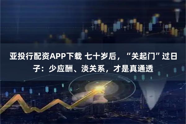 亚投行配资APP下载 七十岁后,“关起门”过日子:少应酬、淡关系,才是真通透