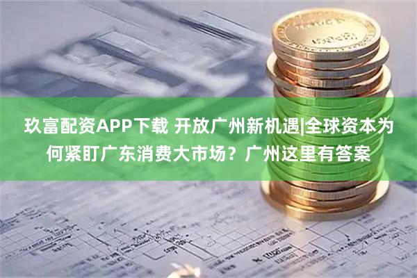 玖富配资APP下载 开放广州新机遇|全球资本为何紧盯广东消费大市场？广州这里有答案