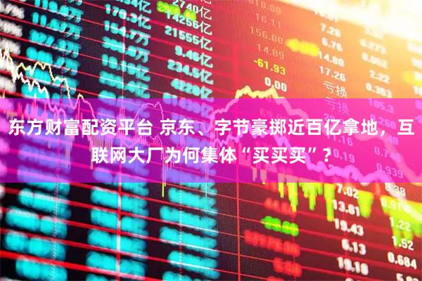 东方财富配资平台 京东、字节豪掷近百亿拿地，互联网大厂为何集体“买买买”？