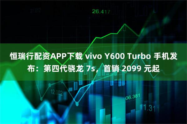 恒瑞行配资APP下载 vivo Y600 Turbo 手机发布：第四代骁龙 7s，首销 2099 元起