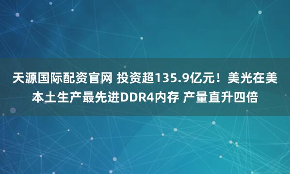 天源国际配资官网 投资超135.9亿元！美光在美本土生产最先进DDR4内存 产量直升四倍